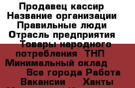 Продавец-кассир › Название организации ­ Правильные люди › Отрасль предприятия ­ Товары народного потребления (ТНП) › Минимальный оклад ­ 30 000 - Все города Работа » Вакансии   . Ханты-Мансийский,Когалым г.